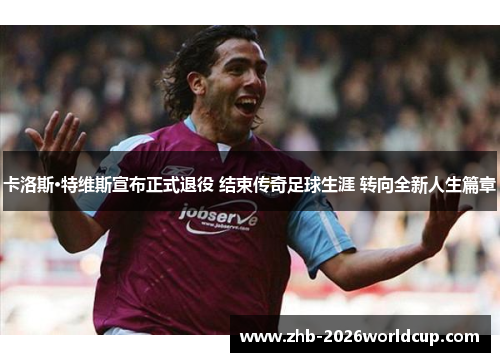 卡洛斯·特维斯宣布正式退役 结束传奇足球生涯 转向全新人生篇章